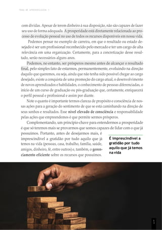 TEMA DE APRENDIZAGEM 1
1
1
com dívidas. Apesar de terem dinheiro à sua disposição, não são capazes de fazer
seu uso de forma adequada. A prosperidade está diretamente relacionada ao pro-
cesso de evolução pessoal no uso de todos os recursos disponíveis em nossa vida.
Podemos pensar no exemplo de carreira, em que o resultado ou estado de-
sejado é ser um profissional reconhecido pelo mercado e ter um cargo de alta
relevância em uma organização. Certamente, para a concretização desse resul-
tado, serão necessários alguns anos.
Podemos, no entanto, ser prósperos mesmo antes de alcançar o resultado
final, pelo simples fato de estarmos, permanentemente, evoluindo na direção
daquilo que queremos, ou seja, ainda que não tenha sido possível chegar ao cargo
desejado, existe a conquista de uma promoção do cargo atual, o desenvolvimento
de novos aprendizados e habilidades, o conhecimento de pessoas diferenciadas, o
início de um curso de graduação ou pós-graduação que, certamente, enriquecerá
o perfil pessoal e profissional e assim por diante.
Note o quanto é importante termos clareza de propósito e consciência de nos-
sas ações para a geração do sentimento de que se está caminhando na direção de
seus sonhos e resultados. Esse nível elevado de consciência e responsabilidade
pelas ações que empreendemos é que permite sermos prósperos.
Complementando, um princípio-chave para entendermos a prosperidade
é que só teremos mais se provarmos que somos capazes de lidar com o que já
possuímos. Portanto, antes de desejarmos mais, é
imprescindível a gratidão por tudo aquilo que já
temos na vida (pessoas, casa, trabalho, família, saúde,
amigos, dinheiro, fé, entre outros) e, também, o geren-
ciamento eficiente sobre os recursos que possuímos.
É imprescindível a
gratidão por tudo
aquilo que já temos
na vida
1
1
 