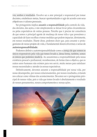 TEMA DE APRENDIZAGEM 1
1
1
vos, sonhos e resultados. Envolve ser o ator principal e responsável por tomar
decisões, estabelecer metas, buscar oportunidades e agir de acordo com seus
objetivos e valores pessoais.
Ser protagonista implica assumir a responsabilidade pelo controle da vida,
das decisões, das ações, e não simplesmente se deixar levar pelas circunstâncias
ou pelas expectativas de outras pessoas. Perceba que é preciso ter consciência
de que somos o principal agente de mudança de nossa vida e que possuímos a
capacidade de fazer escolhas e tomar medidas que podem impactar, diretamente,
em nossos resultados. Diante disso, podemos dizer que, para assumir o prota-
gonismo de nosso projeto de vida, é fundamental desenvolvermos o senso de
autorresponsabilidade.
Podemos definir a autorresponsabilidade como a crença de que somos os
únicos responsáveis pela vida que temos levado e, dessa forma, também, somos
os únicos que podemos mudá-la. Ao assumirmos a responsabilidade pela nossa
existência pessoal e profissional, reconhecemos, de forma clara e objetiva, que os
outros seres humanos não existem para nos servir, muito menos para satisfazer
nossas necessidades e atender às nossas expectativas.
Definitivamente, devemos assumir a responsabilidade por nossa vida, por
nosso desempenho, por nossos relacionamentos, por nossos resultados, evitando
nos colocar como vítimas dos acontecimentos. Devemos ser o protagonista prin-
cipal de nossas vidas, pois a vida que temos levado é absolutamente o resultado
de nossos pensamentos, nossos comportamentos e nossas ações.
 