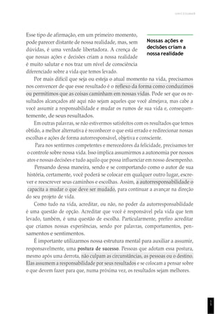 UNICESUMAR
1
5
Esse tipo de afirmação, em um primeiro momento,
pode parecer distante de nossa realidade, mas, sem
dúvidas, é uma verdade libertadora. A crença de
que nossas ações e decisões criam a nossa realidade
é muito salutar e nos traz um nível de consciência
diferenciado sobre a vida que temos levado.
Nossas ações e
decisões criam a
nossa realidade
Por mais difícil que seja ou esteja o atual momento na vida, precisamos
nos convencer de que esse resultado é o reflexo da forma como conduzimos
ou permitimos que as coisas caminham em nossas vidas. Pode ser que os re-
sultados alcançados até aqui não sejam aqueles que você almejava, mas cabe a
você assumir a responsabilidade e mudar os rumos de sua vida e, consequen-
temente, de seus resultados.
Em outras palavras, se não estivermos satisfeitos com os resultados que temos
obtido, a melhor alternativa é reconhecer o que está errado e redirecionar nossas
escolhas e ações de forma autorresponsável, objetiva e consciente.
Para nos sentirmos competentes e merecedores da felicidade, precisamos ter
o controle sobre nossa vida. Isso implica assumirmos a autonomia por nossos
atos e nossas decisões e tudo aquilo que possa influenciar em nosso desempenho.
Pensando dessa maneira, sendo e se comportando como o autor de sua
história, certamente, você poderá se colocar em qualquer outro lugar, escre-
ver e reescrever seus caminhos e escolhas. Assim, a autorresponsabilidade o
capacita a mudar o que deve ser mudado, para continuar a avançar na direção
do seu projeto de vida.
Como tudo na vida, acreditar, ou não, no poder da autorresponsabilidade
é uma questão de opção. Acreditar que você é responsável pela vida que tem
levado, também, é uma questão de escolha. Particularmente, prefiro acreditar
que criamos nossas experiências, sendo por palavras, comportamentos, pen-
samentos e sentimentos.
É importante utilizarmos nossa estrutura mental para auxiliar a assumir,
responsavelmente, uma postura de sucesso. Pessoas que adotam essa postura,
mesmo após uma derrota, não culpam as circunstâncias, as pessoas ou o destino.
Elas assumem a responsabilidade por seus resultados e se colocam a pensar sobre
o que devem fazer para que, numa próxima vez, os resultados sejam melhores.
 