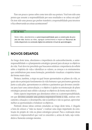 UNICESUMAR
1
9
Pare um pouco e pense sobre como tem sido sua postura. Você tem sido uma
pessoa que assume a responsabilidade por seus resultados e se coloca em ação?
Ou tem sido uma pessoa que prefere transferir a responsabilidade para terceiros
e fica observando as coisas acontecerem?
EM FOCO
Neste vídeo, abordaremos a autorresponsabilidade para a construção do pro-
jeto de vida. Assista ao vídeo, agregue conhecimento e inspire-se! Recursos de
mídia disponíveis no conteúdo digital do ambiente virtual de aprendizagem.
NOVOS DESAFIOS
Ao longo deste tema, abordamos a importância do autoconhecimento, a autor-
responsabilidade e o planejamento estratégico pessoal para alcançar os objetivos
de vida. Você deve ter percebido que buscamos enfatizar a importância de refletir
sobre a trajetória de vida e identificar os valores, as crenças e os ensinamentos
que contribuíram para nossa formação, permitindo visualizar a trajetória futura
de forma mais clara.
Destaco, também, a etapa na qual foram apresentados os pilares da vida, os
quais são os principais fundamentos da vida humana e que precisamos gerenciar.
Junto a cada pilar, apresentamos os critérios e parâmetros que devemos conside-
rar para fazer uma autoavaliação, e o objetivo é ajudar na estruturação de plano
estratégico pessoal mais sólido e alcançar os objetivos de forma mais efetiva.
Outro aspecto importante que abordamos refere-se à autorresponsabilidade,
em que devemos assumir uma postura responsável frente à vida, analisar criti-
camente a situação e o desempenho, não se justificar e não se queixar, aproveitar
melhor as oportunidades e fortalecer os objetivos.
Partindo dessas ideias centrais estudadas ao longo deste tema, é chegada
a hora de colocar a “mão na massa” e realizar uma etapa importante da cons-
trução do projeto de vida ou plano estratégico pessoal. Para a realização desse
exercício, é imprescindível que você se concentre e, acima de tudo, seja verda-
deiro e honesto consigo mesmo.
 