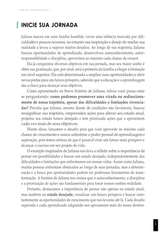 TEMA DE APRENDIZAGEM 2
INICIE SUA JORNADA
Juliana nasceu em uma família humilde, viveu uma infância marcada por difi-
culdades e poucos recursos, no entanto sua inspiração e desejo de mudar sua
realidade a levou a superar muitos desafios. Ao longo de sua trajetória, Juliana
buscou oportunidades de aprendizado, desenvolveu autoconhecimento, autor-
responsabilidade e disciplina, aproveitou ao máximo cada chance de crescer.
Ela já conquistou diversos objetivos em sua jornada, mas seu maior sonho é
obter sua graduação, que, por sinal, será a primeira da família a chegar à formação
em nível superior. Ela está determinada a ampliar suas oportunidades e abrir
novas portas para um futuro próspero, sabendo que a educação e a aprendizagem
são a chave para alcançar seus objetivos.
Como apresentado na breve história de Juliana, talvez você possa estar
se perguntando: como podemos promover uma virada ou redireciona-
mento de nossa trajetória, apesar das dificuldades e limitações vivencia-
das? Perceba que Juliana, mesmo diante de condições não favoráveis, buscou
ressignificar sua trajetória, empreendeu ações para alterar seu estado atual,
projetou seu estado futuro desejado e tem priorizado ações que a aproximem
cada vez mais de seus objetivos.
Diante disso, lançamos o desafio para que você aproveite ao máximo cada
chance de crescimento e nunca subestime o poder pessoal de aprendizagem e
superação, pois temos certeza de que é possível criar um futuro mais próspero e
alcançar o sucesso em seu projeto de vida.
O exemplo inspirador de Juliana nos leva a refletir sobre a importância de
pensar em possibilidades e buscar um estado desejado, independentemente das
dificuldades e limitações que enfrentamos em nossas vidas. Assim como Juliana,
muitas pessoas enfrentam obstáculos ao longo de suas jornadas, mas a determi-
nação e a busca por oportunidades podem ser poderosas ferramentas de trans-
formação. A história de Juliana nos ensina que o autoconhecimento, a disciplina
e a priorização de ações são fundamentais para tonar nossos sonhos realidade.
Portanto, destacamos a importância de pensar não apenas no estado atual,
mas também no estado desejado, visualizar um futuro próspero e buscar cons-
tantemente as oportunidades de crescimento que nos levarão até lá. Cada desafio
superado e cada aprendizado adquirido nos aproximam mais do nosso destino
1
9
 