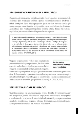 UNICESUMAR
5
5
PENSAMENTO ORIENTADO PARA RESULTADOS
Para conseguirmos alcançar o estado desejado, é imprescindível termos uma forte
orientação para resultados, levando a pensar consistentemente nos objetivos a
serem alcançados frente a seus propósitos gerais na vida. Até que saiba o que
realmente quer, o que fizer não terá propósito e seus resultados serão aleatórios.
A orientação para resultados lhe permite controle sobre a direção na qual está
seguindo, e precisamos dela na vida pessoal e nos negócios.
A orientação para resultados é uma abordagem que enfatiza a importância de definir
metas claras e tangíveis, estratégias planejadas e tomar ações consistentes para
alcançar objetivos específicos. Essa consideração valoriza a medição do progresso
e a avaliação de desempenho como meios de garantir que os esforços sejam
alinhados com resultados mensuráveis e desejados. A orientação para resultados
é essencial em contextos profissionais e pessoais, pois impulsiona a eficiência, o
cumprimento de prazos e a conquista de metas, promovendo o crescimento e o
sucesso contínuo (O’CONNOR, 2011).
O oposto ao pensamento voltado para resultados é o
pensamento voltado para problemas, focaliza aquilo
que está errado e busca culpados para os erros. De for-
ma geral, nossa sociedade está emaranhada no pensa-
Manter nosso
pensamento voltado
para resultados
mento voltado para problemase agora que játemosesse esclarecimento, precisamos
atuar de forma a evitar o pensamento voltado aos problemas e manter nosso pen-
samento voltado para resultados, pois só assim teremos condições para nos manter
alinhados com os resultados que queremos alcançar (O’CONNOR, 2011).
PERSPECTIVAS SOBRE RESULTADOS
Quando pensamos em resultados para o projeto de vida, devemos considerar
três perspectivas, sendo: resultados de longo prazo, resultados de médio prazo
e resultados de curto prazo. É imprescindível que consigamos pensar nossos
resultados considerando os prazos e tempo de maturação, pois somente dessa
forma poderemos construir um plano de ação efetivo.
 