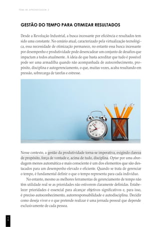 TEMA DE APRENDIZAGEM 2
5
8
GESTÃO DO TEMPO PARA OTIMIZAR RESULTADOS
Desde a Revolução Industrial, a busca incessante por eficiência e resultados tem
sido uma constante. No cenário atual, caracterizado pela virtualização tecnológi-
ca, essa necessidade de otimização permanece, no entanto essa busca incessante
por desempenho e produtividade pode desencadear um conjunto de desafios que
impactam a todos atualmente. A ideia de que basta acreditar que tudo é possível
pode ser uma armadilha quando não acompanhada de autoconhecimento, pro-
pósito, disciplina e autogerenciamento, o que, muitas vezes, acaba resultando em
pressão, sobrecarga de tarefas e estresse.
Nesse contexto, a gestão da produtividade torna-se imperativa, exigindo clareza
de propósito, força de vontade e, acima de tudo, disciplina. Optar por uma abor-
dagem menos automática e mais consciente é um dos elementos que são des-
tacados para um desempenho elevado e eficiente. Quando se trata de gerenciar
o tempo, é fundamental definir o que o tempo representa para cada indivíduo.
No entanto, mesmo as melhores ferramentas de gerenciamento de tempo não
têm utilidade real se as prioridades não estiverem claramente definidas. Estabe-
lecer prioridades é essencial para alcançar objetivos significativos e, para isso,
é preciso autoconhecimento, autorresponsabilidade e autodisciplina. Decidir
como deseja viver e o que pretende realizar é uma jornada pessoal que depende
exclusivamente de cada pessoa.
 