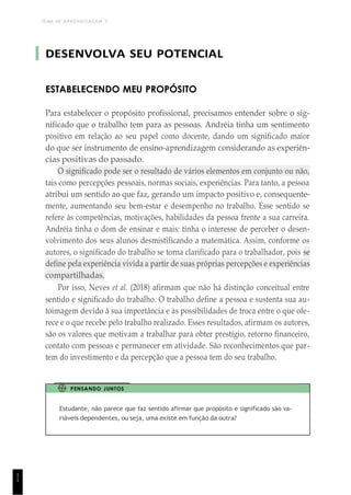 TEMA DE APRENDIZAGEM 3
1
1
DESENVOLVA SEU POTENCIAL
ESTABELECENDO MEU PROPÓSITO
Para estabelecer o propósito profissional, precisamos entender sobre o sig-
nificado que o trabalho tem para as pessoas. Andréia tinha um sentimento
positivo em relação ao seu papel como docente, dando um significado maior
do que ser instrumento de ensino-aprendizagem considerando as experiên-
cias positivas do passado.
O significado pode ser o resultado de vários elementos em conjunto ou não,
tais como percepções pessoais, normas sociais, experiências. Para tanto, a pessoa
atribui um sentido ao que faz, gerando um impacto positivo e, consequente-
mente, aumentando seu bem-estar e desempenho no trabalho. Esse sentido se
refere às competências, motivações, habilidades da pessoa frente a sua carreira.
Andréia tinha o dom de ensinar e mais: tinha o interesse de perceber o desen-
volvimento dos seus alunos desmistificando a matemática. Assim, conforme os
autores, o significado do trabalho se torna clarificado para o trabalhador, pois se
define pela experiência vivida a partir de suas próprias percepções e experiências
compartilhadas.
Por isso, Neves et al. (2018) afirmam que não há distinção conceitual entre
sentido e significado do trabalho. O trabalho define a pessoa e sustenta sua au-
toimagem devido à sua importância e às possibilidades de troca entre o que ofe-
rece e o que recebe pelo trabalho realizado. Esses resultados, afirmam os autores,
são os valores que motivam a trabalhar para obter prestígio, retorno financeiro,
contato com pessoas e permanecer em atividade. São reconhecimentos que par-
tem do investimento e da percepção que a pessoa tem do seu trabalho.
PENSANDO JUNTOS
Estudante, não parece que faz sentido afirmar que propósito e significado são va-
riáveis dependentes, ou seja, uma existe em função da outra?
 
