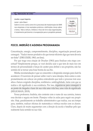 UNICESUMAR
8
1
INDICAÇÃO DE LIVRO
Avalie o que Importa
Autor: John Doerr
Sobre o Livro: conta como foi o processo de implantação do OKR
nas empresas e traz exemplos práticos e definições claras sobre
o tema. Vale a leitura. Embora o foco do livro seja organizações,
é totalmente pertinente a transposição para o propósito pessoal.
FOCO, IMERSÃO E AGENDA PROGRAMADA
Concentração, energia, comprometimento, disciplina, organização pessoal para
conseguir. “Nada é menos produtivo do que tornar eficiente algo que nem deveria
ser feito” (DRUCKER, 1963, on-line).
Por que trago essa citação de Drucker (1963) para finalizar esta etapa con-
ceitual? Simplesmente porque, se você decidiu usar o que tem de mais rico em
termos de personalidade e forças de caráter para definir o seu propósito, não faz
sentido ele se tornar uma frase bonita da sua bio.
Minha recomendação é que se concentre e despenda energia para fazê-la
acontecer. O exercício de pensar sobre você e seus desejos, bem como o com-
prometimento em colocar em prática entendendo que todo o processo tem seus
altos e baixos exigindo disciplina, resiliência e antifragilidade, farão com que se
realize e dê significado à sua existência. Por isso, organize-se para conseguir ir
ao ponto de chegada e fazer de sua vida uma vida boa, uma vida de significado
(SELIGMAN, 2019).
Nossa professora Andréia, não contente com o rumo de sua carreira, tomou
essa decisão e seguiu em frente. Planejou voltar às aulas para seguir seu propó-
sito. Hoje, paralelamente ao trabalho administrativo que realiza, usa seu tempo
para, também, realizar oficinas de matemática e reforço escolar com os alunos.
Claro, depois de muito argumentar com a direção da escola e batalhar pelo que
realmente fazia sentido na sua vida.
 
