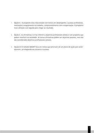 9
1
1. Opção C. O propósito está relacionado com êxitos em desempenho, sucesso profissional,
motivação e engajamento no trabalho, comprometimento com a organização. O propósito
traz a direção a ser seguida para chegar ao resultado.
2. Opção C. As afirmativas I e II se referem a objetivos profissionais sólidos e com propósito que
podem interferir na sociedade. As outras afirmativas podem ser objetivos pessoais, mas não
são considerados objetivos profissionais comuns.
3. Opção D. O método SMART foca em metas que precisam de um plano de ação para acon-
tecerem, privilegiando seu alcance e sucesso.
 