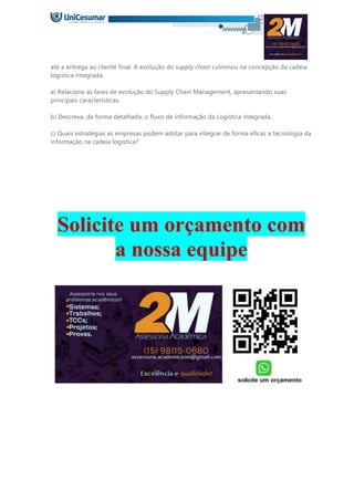 até a entrega ao cliente final. A evolução do supply chain culminou na concepção da cadeia
logística integrada.
a) Relacione as fases de evolução do Supply Chain Management, apresentando suas
principais características.
b) Descreva, de forma detalhada, o fluxo de informação da Logística Integrada.
c) Quais estratégias as empresas podem adotar para integrar de forma eficaz a tecnologia da
informação na cadeia logística?
Solicite um orçamento com
a nossa equipe
 