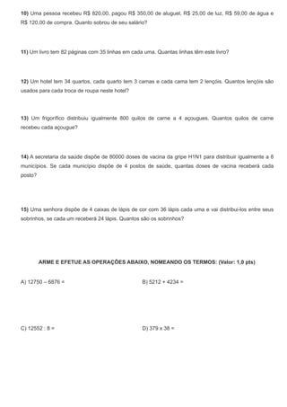10) Uma pessoa recebeu R$ 820,00, pagou R$ 350,00 de aluguel, R$ 25,00 de luz, R$ 59,00 de água e
R$ 120,00 de compra. Quanto sobrou de seu salário?
11) Um livro tem 82 páginas com 35 linhas em cada uma. Quantas linhas têm este livro?
12) Um hotel tem 34 quartos, cada quarto tem 3 camas e cada cama tem 2 lençóis. Quantos lençóis são
usados para cada troca de roupa neste hotel? 
 
13) Um frigorífico distribuiu igualmente 800 quilos de carne a 4 açougues. Quantos quilos de carne
recebeu cada açougue?
14) A secretaria da saúde dispõe de 80000 doses de vacina da gripe H1N1 para distribuir igualmente a 8
municípios. Se cada município dispõe de 4 postos de saúde, quantas doses de vacina receberá cada
posto?
15) Uma senhora dispõe de 4 caixas de lápis de cor com 36 lápis cada uma e vai distribui-los entre seus
sobrinhos, se cada um receberá 24 lápis. Quantos são os sobrinhos?
ARME E EFETUE AS OPERAÇÕES ABAIXO, NOMEANDO OS TERMOS: (Valor: 1,0 pts)
A) 12750 – 6876 = B) 5212 + 4234 =
C) 12552 : 8 = D) 379 x 38 =
 
 