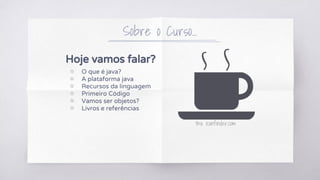 Hoje vamos falar?
▧ O que é java?
▧ A plataforma java
▧ Recursos da linguagem
▧ Primeiro Código
▧ Vamos ser objetos?
▧ Livros e referências
Sobre o Curso...
thx iconfinder.com
 