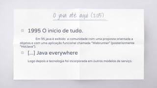 O java até aqui (2015)
▧ 1995 O início de tudo.
Em 95 java é exibido a comunidade com uma proposta orientada a
objetos e com uma aplicação funcional chamada “Webrunner” (posteriormente
“HotJava”).
▧ [...] Java everywhere
Logo depois a tecnologia foi incorporada em outros modelos de serviço.
 