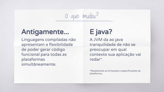 Antigamente...
Linguagens compiladas não
apresentam a flexibilidade
de poder gerar código
funcional para todas as
plataformas
simultâneamente.
O que mudou?
E java?
A JVM da ao java
tranquilidade de não se
preocupar em qual
contexto sua aplicação vai
rodar*.
*Respeitando as limitações e especificações da
plataforma;
 