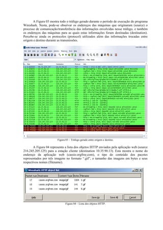 A Figura 03 mostra todo o tráfego gerado durante o período de execução do programa
Wireshark. Nesta, pode-se observar os endereços das máquinas que originaram (source) o
processo de comunicação/transferência das informações envolvidas nesse tráfego, e também
os endereços das máquinas para as quais estas informações foram destinadas (destination).
Percebe-se ainda os protocolos (protocol) utilizados além das informações trocadas entre
origem e destino durante as transmissões.
Figura 03 – Tráfego gerado entre origem e destino.
A Figura 04 representa a lista dos objetos HTTP enviados pela aplicação web (source
216.245.205.125) para a estação cliente (destination 10.35.90.13). Esta mostra o nome do
endereço da aplicação web (cassio.orgfree.com), o tipo do conteúdo dos pacotes
representados por três imagens no formato “.gif”, o tamanho das imagens em bytes e seus
respectivos nomes (filename).
Figura 04 – Lista dos objetos HTTP.
 