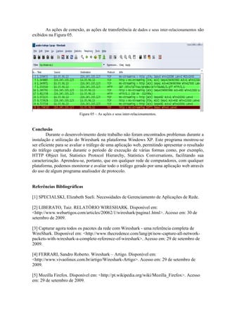 As ações de conexão, as ações de transferência de dados e seus inter-relacionamentos são
exibidos na Figura 05.
Figura 05 – As ações e seus inter-relacionamentos.
Conclusão
Durante o desenvolvimento deste trabalho não foram encontrados problemas durante a
instalação e utilização do Wireshark na plataforma Windows XP. Este programa mostrou-se
ser eficiente para se avaliar o tráfego de uma aplicação web, permitindo apresentar o resultado
do tráfego capturado durante o período de execução de várias formas como, por exemplo,
HTTP Object list, Statistics Protocol Hierarchy, Statistics Conversations, facilitando sua
caracterização. Aprendeu-se, portanto, que em qualquer rede de computadores, com qualquer
plataforma, podemos monitorar e avaliar todo o tráfego gerado por uma aplicação web através
do uso de algum programa analisador de protocolo.
Referências Bibliográficas
[1] SPECIALSKI, Elizabeth Sueli. Necessidades de Gerenciamento de Aplicações de Rede.
[2] LIBERATO, Taiz. RELATÓRIO WIRESHARK. Disponível em:
<http://www.webartigos.com/articles/20062/1/wireshark/pagina1.html>. Acesso em: 30 de
setembro de 2009.
[3] Capturar agora todos os pacotes da rede com Wireshark - uma referência completa de
WireShark. Disponível em: <http://www.thecredence.com/lang/pt/now-capture-all-network-
packets-with-wireshark-a-complete-reference-of-wireshark>. Acesso em: 29 de setembro de
2009.
[4] FERRARI, Sandro Roberto. Wireshark – Artigo. Disponível em:
<http://www.vivaolinux.com.br/artigo/Wireshark-Artigo>. Acesso em: 29 de setembro de
2009.
[5] Mozilla Firefox. Disponível em: <http://pt.wikipedia.org/wiki/Mozilla_Firefox>. Acesso
em: 29 de setembro de 2009.
 