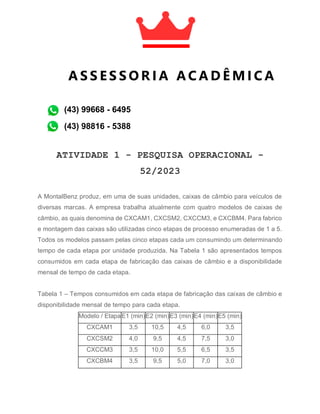 ATIVIDADE 1 - PESQUISA OPERACIONAL -
52/2023
A MontalBenz produz, em uma de suas unidades, caixas de câmbio para veículos de
diversas marcas. A empresa trabalha atualmente com quatro modelos de caixas de
câmbio, as quais denomina de CXCAM1, CXCSM2, CXCCM3, e CXCBM4. Para fabrico
e montagem das caixas são utilizadas cinco etapas de processo enumeradas de 1 a 5.
Todos os modelos passam pelas cinco etapas cada um consumindo um determinando
tempo de cada etapa por unidade produzida. Na Tabela 1 são apresentados tempos
consumidos em cada etapa de fabricação das caixas de câmbio e a disponibilidade
mensal de tempo de cada etapa.
Tabela 1 – Tempos consumidos em cada etapa de fabricação das caixas de câmbio e
disponibilidade mensal de tempo para cada etapa.
Modelo / EtapaE1 (min)E2 (min)E3 (min)E4 (min)E5 (min)
CXCAM1 3,5 10,5 4,5 6,0 3,5
CXCSM2 4,0 9,5 4,5 7,5 3,0
CXCCM3 3,5 10,0 5,5 6,5 3,5
CXCBM4 3,5 9,5 5,0 7,0 3,0
A S S E S S O R I A A C A D Ê M I C A
A C A D Ê M I C A
(43) 99668 - 6495
(43) 98816 - 5388
 