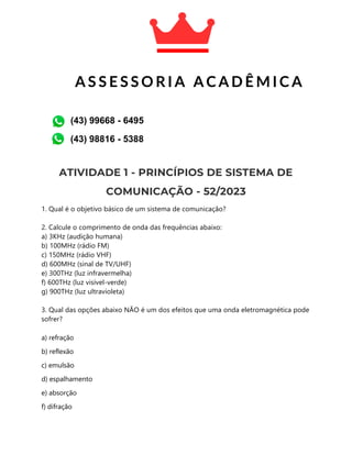 ATIVIDADE 1 - PRINCÍPIOS DE SISTEMA DE
COMUNICAÇÃO - 52/2023
1. Qual é o objetivo básico de um sistema de comunicação?
2. Calcule o comprimento de onda das frequências abaixo:
a) 3KHz (audição humana)
b) 100MHz (rádio FM)
c) 150MHz (rádio VHF)
d) 600MHz (sinal de TV/UHF)
e) 300THz (luz infravermelha)
f) 600THz (luz visível-verde)
g) 900THz (luz ultravioleta)
3. Qual das opções abaixo NÃO é um dos efeitos que uma onda eletromagnética pode
sofrer?
a) refração
b) reflexão
c) emulsão
d) espalhamento
e) absorção
f) difração
A S S E S S O R I A A C A D Ê M I C A
A C A D Ê M I C A
(43) 99668 - 6495
(43) 98816 - 5388
 