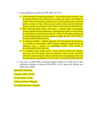 7. O que significam os valores de EAR, RDA, AI e UL?
 EAR (Estimated Average Requirement) – Necessidade média estimada: valor
da ingestão diária de um nutriente que se estima que supra a necessidade de
metade (50%) dos indivíduos saudáveis de um determinado grupo do mesmo
gênero e estágio de vida. Aplica-se para avaliar a dieta, tanto de indivíduos
quanto de grupo de indivíduos. ÚTIL PARA A AVALIAÇÃO DE DIETAS;
 RDA (Recommended Dietary Allowance) – Ingestão diária recomendada:
nível de ingestão dietética diária que é suficiente para atender as necessidades
de um nutriente de praticamente todos (97 a 98%) os indivíduos saudáveis de
um determinado grupo de mesmo gênero e estágio de vida. ÚTIL PARA O
PLANEJAMENTO DE DIETAS;
 AI (Adequate Intake) – Ingestão adequada: nível de ingestão de nutrientes a
ser utilizado em substituição a RDA quando evidências científicas não são
suficientes para o cálculo da necessidade (EAR). ÚTIL PARA O
PLANEJAMENTO DE DIETAS;
 UL (tolerable Upper intake Level) – Limite superior tolerável de ingestão:
nível mais alto de ingestão diária de nutrientes isento de risco de efeitos
adversos à saúde para quase todos os indivíduos de uma população. Não é um
nível de ingestão recomendável. ÚTIL PARA A AVALIAÇÃO DE DIETAS.
8. Com base na tabela DRIs da próxima página (tabela 1), escolha um ou mais
nutrientes e informe os valores de EAR, RDA, AI e UL para você. Informe seus
dados (sexo, idade).
RESPOSTA PESSOAL
Exemplo: mulher, 29 anos
UL para cálcio: 2,5g/dia
EAR para fósforo: 580mg/dia
AI ou RDA para ferro: 18mg/dia
 