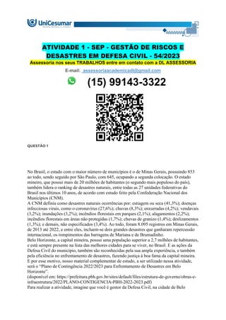 ATIVIDADE 1 - SEP - GESTÃO DE RISCOS E
DESASTRES EM DEFESA CIVIL - 54/2023
Assessoria nos seus TRABALHOS entre em contato com a DL ASSESSORIA
E-mail: assessoriaacademicadl@gmail.com
(15) 99143-3322
QUESTÃO 1
No Brasil, o estado com o maior número de municípios é o de Minas Gerais, possuindo 853
ao todo, sendo seguido por São Paulo, com 645, ocupando a segunda colocação. O estado
mineiro, que possui mais de 20 milhões de habitantes (o segundo mais populoso do país),
também lidera o ranking de desastres naturais, entre todas as 27 unidades federativas do
Brasil nos últimos 10 anos, de acordo com estudo feito pela Confederação Nacional dos
Municípios (CNM).
A CNM definiu como desastres naturais ocorrências por: estiagem ou seca (41,3%); doenças
infecciosas virais, como o coronavírus (27,6%); chuvas (8,3%); enxurradas (4,2%); vendavais
(3,2%); inundações (3,2%); incêndios florestais em parques (2,1%); alagamentos (2,2%);
incêndios florestais em áreas não protegidas (1,7%); chuvas de granizo (1,4%); deslizamentos
(1,3%); e demais, não especificados (3,4%). Ao todo, foram 8.095 registros em Minas Gerais,
de 2013 até 2022, e entre eles, incluem-se dois grandes desastres que ganharam repercussão
internacional, os rompimentos das barragens de Mariana e de Brumadinho.
Belo Horizonte, a capital mineira, possui uma população superior a 2,7 milhões de habitantes,
e está sempre presente na lista das melhores cidades para se viver, no Brasil. E as ações da
Defesa Civil do município, também são reconhecidas pela sua ampla experiência, e também
pela eficiência no enfrentamento de desastres, fazendo justiça à boa fama da capital mineira.
E por esse motivo, nosso material complementar de estudo, a ser utilizado nessa atividade,
será o “Plano de Contingência 2022/2023 para Enfrentamento de Desastres em Belo
Horizonte”.
(disponível em: https://prefeitura.pbh.gov.br/sites/default/files/estrutura-de-governo/obras-e-
infraestrutura/2022/PLANO-CONTIGENCIA-PBH-2022-2023.pdf)
Para realizar a atividade, imagine que você é gestor da Defesa Civil, na cidade de Belo
 