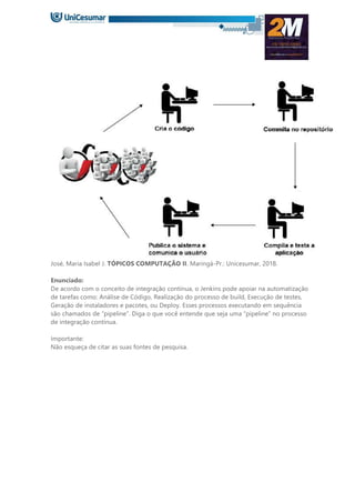 José, Maria Isabel J. TÓPICOS COMPUTAÇÃO II. Maringá-Pr.: Unicesumar, 2018.
Enunciado:
De acordo com o conceito de integração contínua, o Jenkins pode apoiar na automatização
de tarefas como: Análise de Código, Realização do processo de build, Execução de testes,
Geração de instaladores e pacotes, ou Deploy. Esses processos executando em sequência
são chamados de “pipeline”. Diga o que você entende que seja uma “pipeline” no processo
de integração contínua.
Importante:
Não esqueça de citar as suas fontes de pesquisa.
 
