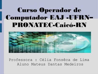 Curso Operador de
Computador EAJ -UFRN–
 PRONATEC-Caicó-RN




Professora : Célia Fonsêca de Lima
    Aluno Mateus Dantas Medeiros
 