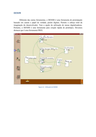 DENIM
Diferente das outras ferramentas, o DENIM é uma ferramenta de prototipação
baseado em caneta e papel de verdade, porém digitais. Permite o esboço total da
imaginação do desenvolvedor. Tem a opção da utilização de mesas digitalizadoras.
Portanto, o DENIM é uma ferramenta para criação rápida de protótipos. Devemos
destacar que é uma ferramenta FREE.
Figura 11 - Utilização do DENIM
 