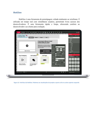 HotGloo
HotGloo é uma ferramenta de prototipagem voltada totalmente ao wireframe. É
utilizada em tempo real com simultâneos usuários, permitindo livres acessos dos
desenvolvedores. É uma ferramenta rápida e limpa, oferecendo conforto ao
desenvolvedor e ao cliente para avaliação.
Figura 12 -Interface do HotGloo. Podemos ver atualizações do projeto e quem as fez no canto superior esquerdo
 