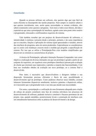 Conclusão
Quando as pessoas utilizam um software, elas querem algo que seja fácil de
usare eficiente no desempenho das tarefas propostas. Nem sempre os usuários sabem o
que querem inicialmente, mas, assim queas necessidades se tornam evidentes, eles
sabem exatamente como querem o programa. Eem meio a todos esses fatores, dúvidas e
expectativas que atua a prototipação de interfaces, agindo como uma ponte entre usuário
e programador, elencando e confirmandoos requisitos do sistema.
Vale também ressaltar que em projetos de desenvolvimento de softwares, a
interatividade é contínua e presente desde o princípio, portanto, é de suma importância
que os conceitos, funções e aplicações do sistema sejam apresentados e testados, através
das interfaces do programa, antes de serem produzidos. Especialmente se considerarmos
que os custos com mudanças crescem muito à medida que progride a especificação do
sistema. Por isso que se utiliza a Prototipação:Para criar modelos simplificados que
descrevam ou simulem as características do projeto.
A técnica de Prototipação, aplicada à Interação Humano-Computador, tem como
objetivo a realização de diversas interações em que um protótipo é gerado a partir de um
conjunto de requisitos, em sequência esses protótipos (interfaces) passam pela avaliação
do cliente que retornará suas impressões e opiniões a respeito das funcionalidades. Com
base nos resultados obtidos da avaliação um novo protótipo, ou o sistema final é
desenvolvido.
Para tanto, é necessário que desenvolvedores e designers tenham a sua
disposição ferramentas precisas, eficientes e fáceis de usar, possibilitando o
desenvolvimento ágil de protótipos. Como pudemos observar nesse trabalho, existem
inúmeras ferramentas disponíveis atualmente, inclusive gratuitas e disponíveis online,
só é necessário que o programador teste e use uma que atenda suas necessidades.
Em suma, a prototipação e a utilização de uma ferramenta adequada para criação
do esboço do projeto constituem uma fase de extrema relevância nos processos de
desenvolvimento de software, podendo inclusive constituir o fracasso prematuro de um
projeto, mas, quando atendidos, posteriormente levam a construção de interfaces com
um entendimento harmonioso entre as práticas de desenvolvimento e de design.
 