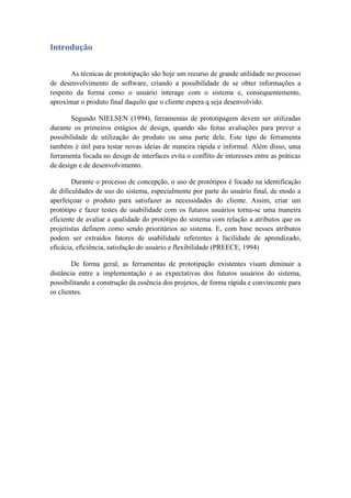 Introdução
As técnicas de prototipação são hoje um recurso de grande utilidade no processo
de desenvolvimento de software, criando a possibilidade de se obter informações a
respeito da forma como o usuário interage com o sistema e, consequentemente,
aproximar o produto final daquilo que o cliente espera q seja desenvolvido.
Segundo NIELSEN (1994), ferramentas de prototipagem devem ser utilizadas
durante os primeiros estágios de design, quando são feitas avaliações para prever a
possibilidade de utilização do produto ou uma parte dele. Este tipo de ferramenta
também é útil para testar novas ideias de maneira rápida e informal. Além disso, uma
ferramenta focada no design de interfaces evita o conflito de interesses entre as práticas
de design e de desenvolvimento.
Durante o processo de concepção, o uso de protótipos é focado na identificação
de dificuldades de uso do sistema, especialmente por parte do usuário final, de modo a
aperfeiçoar o produto para satisfazer as necessidades do cliente. Assim, criar um
protótipo e fazer testes de usabilidade com os futuros usuários torna-se uma maneira
eficiente de avaliar a qualidade do protótipo do sistema com relação a atributos que os
projetistas definem como sendo prioritários ao sistema. E, com base nesses atributos
podem ser extraídos fatores de usabilidade referentes à facilidade de aprendizado,
eficácia, eficiência, satisfação do usuário e flexibilidade (PREECE, 1994)
De forma geral, as ferramentas de prototipação existentes visam diminuir a
distância entre a implementação e as expectativas dos futuros usuários do sistema,
possibilitando a construção da essência dos projetos, de forma rápida e convincente para
os clientes.
 