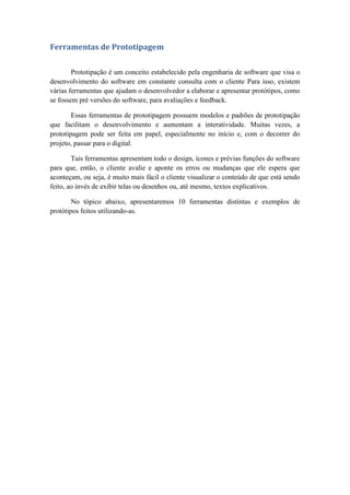 Ferramentas de Prototipagem
Prototipação é um conceito estabelecido pela engenharia de software que visa o
desenvolvimento do software em constante consulta com o cliente Para isso, existem
várias ferramentas que ajudam o desenvolvedor a elaborar e apresentar protótipos, como
se fossem pré versões do software, para avaliações e feedback.
Essas ferramentas de prototipagem possuem modelos e padrões de prototipação
que facilitam o desenvolvimento e aumentam a interatividade. Muitas vezes, a
prototipagem pode ser feita em papel, especialmente no início e, com o decorrer do
projeto, passar para o digital.
Tais ferramentas apresentam todo o design, ícones e prévias funções do software
para que, então, o cliente avalie e aponte os erros ou mudanças que ele espera que
aconteçam, ou seja, é muito mais fácil o cliente visualizar o conteúdo de que está sendo
feito, ao invés de exibir telas ou desenhos ou, até mesmo, textos explicativos.
No tópico abaixo, apresentaremos 10 ferramentas distintas e exemplos de
protótipos feitos utilizando-as.
 