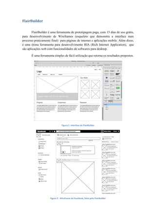 FlairBuilder
FlairBuilder é uma ferramenta de prototipagem paga, com 15 dias de uso grátis,
para desenvolvimento de Wireframes (esqueleto que demonstra a interface num
processo praticamente final) para páginas de internet e aplicações mobile. Além disso,
é uma ótima ferramenta para desenvolvimento RIA (Rich Internet Application), que
são aplicações web com funcionalidades de softwares para desktop.
É uma ferramenta simples de fácil utilização que retorna os resultados propostos.
Figura 1 -Interface do FlairBuilder
Figura 2 - Wireframe do Facebook, feito pelo FlairBuilder
 