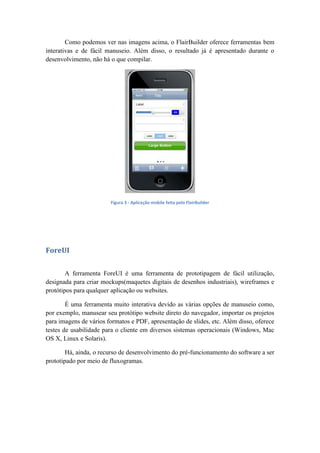 Como podemos ver nas imagens acima, o FlairBuilder oferece ferramentas bem
interativas e de fácil manuseio. Além disso, o resultado já é apresentado durante o
desenvolvimento, não há o que compilar.
Figura 3 - Aplicação mobile feita pelo FlairBuilder
ForeUI
A ferramenta ForeUI é uma ferramenta de prototipagem de fácil utilização,
designada para criar mockups(maquetes digitais de desenhos industriais), wireframes e
protótipos para qualquer aplicação ou websites.
É uma ferramenta muito interativa devido as várias opções de manuseio como,
por exemplo, manusear seu protótipo website direto do navegador, importar os projetos
para imagens de vários formatos e PDF, apresentação de slides, etc. Além disso, oferece
testes de usabilidade para o cliente em diversos sistemas operacionais (Windows, Mac
OS X, Linux e Solaris).
Há, ainda, o recurso de desenvolvimento do pré-funcionamento do software a ser
prototipado por meio de fluxogramas.
 