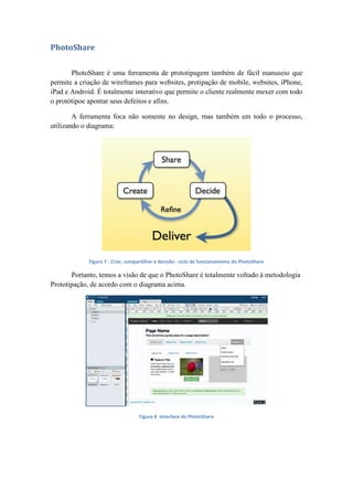 PhotoShare
PhotoShare é uma ferramenta de prototipagem também de fácil manuseio que
permite a criação de wireframes para websites, protipação de mobile, websites, iPhone,
iPad e Android. É totalmente interativo que permite o cliente realmente mexer com todo
o protótipoe apontar seus defeitos e afins.
A ferramenta foca não somente no design, mas também em todo o processo,
utilizando o diagrama:
Figura 7 - Criar, compartilhar e decisão : ciclo de funcionamento do PhotoShare
Portanto, temos a visão de que o PhotoShare é totalmente voltado à metodologia
Prototipação, de acordo com o diagrama acima.
Figura 8 -Interface do PhotoShare
 