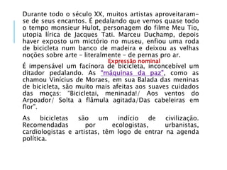 Durante todo o século XX, muitos artistas aproveitaram-
se de seus encantos. É pedalando que vemos quase todo
o tempo monsieur Hulot, personagem do filme Meu Tio,
utopia lírica de Jacques Tati. Marceu Duchamp, depois
haver exposto um mictório no museu, enfiou uma roda
de bicicleta num banco de madeira e deixou as velhas
noções sobre arte – literalmente – de pernas pro ar.
É impensável um facínora de bicicleta, inconcebível um
ditador pedalando. As “máquinas da paz”, como as
chamou Vinícius de Moraes, em sua Balada das meninas
de bicicleta, são muito mais afeitas aos suaves cuidados
das moças: “Bicicletai, meninada!/ Aos ventos do
Arpoador/ Solta a flâmula agitada/Das cabeleiras em
flor”.
As bicicletas são um indício de civilização.
Recomendadas por ecologistas, urbanistas,
cardiologistas e artistas, têm logo de entrar na agenda
política.
Expressão nominal
 