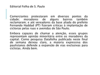 Editorial Folha de S. Paulo
Comerciantes protestaram em diversos pontos da
cidade; moradores de alguns bairros também
reclamaram; e até vereadores da base aliada do prefeito
Fernando Haddad (PT) fizeram críticas à implantação de
ciclovias pelas ruas e avenidas de São Paulo.
Embora capazes de chamar a atenção, esses grupos
representam opinião minoritária entre os moradores da
capital. Como pesquisa Datafolha publicada neste final
de semana deixou claro, a maioria expressiva dos
paulistanos defende a expansão de vias exclusivas para
ciclistas. Ainda bem.
 