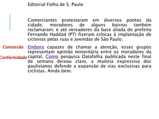 Editorial Folha de S. Paulo
Comerciantes protestaram em diversos pontos da
cidade; moradores de alguns bairros também
reclamaram; e até vereadores da base aliada do prefeito
Fernando Haddad (PT) fizeram críticas à implantação de
ciclovias pelas ruas e avenidas de São Paulo.
Embora capazes de chamar a atenção, esses grupos
representam opinião minoritária entre os moradores da
capital. Como pesquisa Datafolha publicada neste final
de semana deixou claro, a maioria expressiva dos
paulistanos defende a expansão de vias exclusivas para
ciclistas. Ainda bem.
Concessão
Conformidade
 