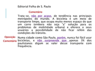 Editorial Folha de S. Paulo
Trata-se, não por acaso, de tendência nas principais
metrópoles do mundo. A bicicleta é um meio de
transporte limpo, que ocupa muito menos espaço do que
um carro (embora não seja "a" solução para os
problemas de mobilidade urbana) e oferece a seus
usuários a possibilidade de não ficar refém das
condições do trânsito.
Numa cidade como São Paulo, porém, nunca foi fácil usar
bicicletas, e não surpreende que apenas 3% dos
paulistanos digam se valer desse transporte com
frequência.
Comentário
Oposição
Comentário
 