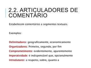 2.2. ARTICULADORES DE
COMENTÁRIO
Estabelecem comentários a segmentos textuais.
Exemplos:
Delimitadores: geograficamente, economicamente
Organizadores: Primeiro, segundo, por fim
Comprometimento: evidentemente, aparentemente
Imperatividade: é indispensável que, opcionalmente
Introdutores: a respeito, sobre, quanto a
 