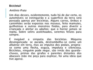 Bicicletai!
Antônio Prata
Um dias desses, evidentemente, tudo há de dar certo, os
automóveis se extinguirão e a superfície da terra será
povoada apenas por bicicletas. Alguns carros, ônibus e
caminhões serão expostos nos museus, feito mamutes,
guilhotinas e outros monstros findos, para divertir a
criançada e alertar os adultos: que o horror jamais se
repita. Sobre selins acolchoados, seremos felizes para
sempre.
É inegável a simpatia das bicicletas. Máquina
desengonçada: se parada, destrambelha-se como um
albatroz em terra, mas ao impulso dos pedais, projeta-
se como uma flecha, esguia, impoluta e silenciosa.
Bicicletas, ninguém pode negar, são irmãs dos guarda-
chuvas, primas das girafas e parentes distantes dos
abacaxis (não me peça para explicar, foi uma ideia que
tive agora).
 