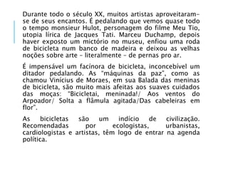 Durante todo o século XX, muitos artistas aproveitaram-
se de seus encantos. É pedalando que vemos quase todo
o tempo monsieur Hulot, personagem do filme Meu Tio,
utopia lírica de Jacques Tati. Marceu Duchamp, depois
haver exposto um mictório no museu, enfiou uma roda
de bicicleta num banco de madeira e deixou as velhas
noções sobre arte – literalmente – de pernas pro ar.
É impensável um facínora de bicicleta, inconcebível um
ditador pedalando. As “máquinas da paz”, como as
chamou Vinícius de Moraes, em sua Balada das meninas
de bicicleta, são muito mais afeitas aos suaves cuidados
das moças: “Bicicletai, meninada!/ Aos ventos do
Arpoador/ Solta a flâmula agitada/Das cabeleiras em
flor”.
As bicicletas são um indício de civilização.
Recomendadas por ecologistas, urbanistas,
cardiologistas e artistas, têm logo de entrar na agenda
política.
 