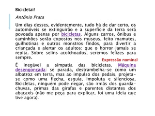 Bicicletai!
Antônio Prata
Um dias desses, evidentemente, tudo há de dar certo, os
automóveis se extinguirão e a superfície da terra será
povoada apenas por bicicletas. Alguns carros, ônibus e
caminhões serão expostos nos museus, feito mamutes,
guilhotinas e outros monstros findos, para divertir a
criançada e alertar os adultos: que o horror jamais se
repita. Sobre selins acolchoados, seremos felizes para
sempre.
É inegável a simpatia das bicicletas. Máquina
desengonçada: se parada, destrambelha-se como um
albatroz em terra, mas ao impulso dos pedais, projeta-
se como uma flecha, esguia, impoluta e silenciosa.
Bicicletas, ninguém pode negar, são irmãs dos guarda-
chuvas, primas das girafas e parentes distantes dos
abacaxis (não me peça para explicar, foi uma ideia que
tive agora).
Expressão nominal
 