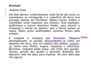 Bicicletai!
Antônio Prata
Um dias desses, evidentemente, tudo há de dar certo, os
automóveis se extinguirão e a superfície da terra será
povoada apenas por bicicletas. Alguns carros, ônibus e
caminhões serão expostos nos museus, feito mamutes,
guilhotinas e outros monstros findos, para divertir a
criançada e alertar os adultos: que o horror jamais se
repita. Sobre selins acolchoados, seremos felizes para
sempre.
É inegável a simpatia das bicicletas. Máquina
desengonçada: se parada, destrambelha-se como um
albatroz em terra, mas ao impulso dos pedais, projeta-
se como uma flecha, esguia, impoluta e silenciosa.
Bicicletas, ninguém pode negar, são irmãs dos guarda-
chuvas, primas das girafas e parentes distantes dos
abacaxis (não me peça para explicar, foi uma ideia que
tive agora).
Elipse
 