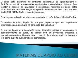 O curso está disponível no ambiente colaborativo de aprendizagem e-
ProInfo, no qual são apresentadas as atividades presenciais e a distância. Para
facilitar o acesso, as atividades e respectivos materiais de apoio estão
disponíveis em telas de navegação hipermídia na Internet, bem como em meio
digital (CD-ROM e DVD) e material impresso.

O navegador indicado para acessar o material no e-ProInfo é o Mozilla-Firefox.

O cursista também dispõe de um guia impresso que traz importantes
informações para orientá-lo na condução dos trabalhos.

O que se busca é a integração entre diferentes mídias e tecnologias no
desenvolvimento do curso, de acordo com as atividades propostas e
respectivos objetivos. Desse modo, o curso é oferecido por meio da Internet e
tem como suporte outras mídias e tecnologias.




               MATERIAIS DE APOIO AO CURSO
 