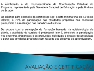 A certificação é de responsabilidade da Coordenação Estadual do
Programa, representada pela Secretaria Estadual de Educação e pela Undime
do Estado.

Os critérios para obtenção da certificação são: a nota mínima final de 7,0 (sete
inteiros) e 75% de participação nas atividades propostas nos encontros
presenciais e a realização dos trabalhos a distância.

De acordo com a concepção de formação baseada na epistemologia da
práxis, a avaliação do cursista é processual, isto é, considera a participação
nos encontros presenciais e as produções individuais e grupais desenvolvidas
a partir das atividades propostas com respeito aos objetivos de aprendizagem.




                     AVALIAÇÃO E CERTIFICAÇÃO
 