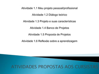 Atividade 1.1 Meu projeto pessoal/profissional

            Atividade 1.2 Diálogo teórico

     Atividade 1.3 Projeto e suas características

          Atividade 1.4 Banco de Projetos

         Atividade 1.5 Proposta de Projetos

    Atividade 1.6 Reflexão sobre a aprendizagem




ATIVIDADES PROPOSTAS AOS CURSISTAS
 