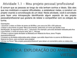 É comum que as pessoas ao longo da vida tenham sonhos e ideais. São eles
que nos mobilizam a superar dificuldades, a estabelecer metas, a construir um
projeto visando a concretização de um ideal. Nesta atividade, você é convidado
para fazer uma introspecção identificando algum aspecto do seu projeto
pessoal/profissional que gostaria de relatar e compartilhar com os colegas da
turma.
Orientações:
1.Escrever o relato no Editor de textos do BrOffice, com cerca de 250 a 300 palavras.
2.Salvar o documento na pasta “Meus documentos” atribuindo um nome que facilite a sua
identificação, da seguinte forma: ativ-1_1seunome. Por exemplo: para esta atividade realizada pela Ana
Lúcia Pereira, o nome do arquivo será: ativ-1_1Aluciap
3.Postar o arquivo desta atividade na Biblioteca em Material do Aluno, tema “Projeto
pessoal/profissional”.
4.Acessar as atividades elaboradas pelos colegas, que estão disponíveis no acervo da Biblioteca do
Material do Aluno, para conhecer seus projetos.
5.Entrar no Fórum “Meu projeto pessoal/profissional” para deixar um comentário sobre os relatos dos
colegas.



      PRÁTICA: EXPLORAÇÃO DO AMBIENTE
                              VIRTUAL
 
