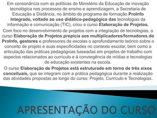 Em consonância com as políticas do Ministério da Educação de inovação
     tecnológica nos processos de ensino e aprendizagem, a Secretaria de
      Educação a Distância, no âmbito do programa de formação ProInfo
     Integrado, voltado ao uso didático-pedagógico das tecnologias da
   informação e comunicação (TIC), criou o curso Elaboração de Projetos.
Com foco no desenvolvimento de projetos com a integração de tecnologias, o
curso Elaboração de Projetos propicia aos multiplicadores/formadores do
ProInfo, gestores e professores de escolas o aprofundamento teórico sobre o
  conceito de projeto e suas especificidades no contexto escolar, bem como a
 articulação das práticas pedagógicas baseadas em projetos de trabalho com
 aspectos relacionados ao currículo e à convergência de mídias e tecnologias
                       de educação existentes na escola.
 O curso Elaboração de Projetos está estruturado em torno de três eixos
 conceituais, que se integram com a prática pedagógica durante a realização
 das atividades propostas ao longo do curso: Projeto, Currículo e Tecnologias.
 