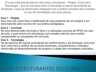 Eixo 1 – Projeto
Este eixo tem como foco a elaboração de uma proposta de um projeto a ser
desenvolvido pelo cursista em sua prática pedagógica.
Eixo 2 – Currículo
No eixo denominado Currículo o foco é a realização concreta do PITEC em sala
de aula, a qual ocorre em articulação com estudos teóricos para melhor
compreender as concepções de currículo.
Eixo 3 – Tecnologia
Na perspectiva da espiral ascendente do conhecimento e da formação, este eixo
tem como foco a análise do currículo (conceitos, procedimentos e atitudes)
construído no desenvolvimento do projeto e o papel das tecnologias utilizadas.




EIXOS ESTRUTURANTES DO CURRÍCULO
 
