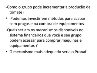 -Como o grupo pode incrementar a produção de
  tomate?
• Podemos investir em métodos para acabar
  com pragas e na compra de equipamentos
-Quais seriam os mecanismos disponíveis no
  sistema financeiros que você e seu grupo
  podem acessar para comprar maquinas e
  equipamentos ?
• O mecanismo mais adequado seria o Pronaf.
 