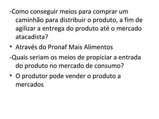 -Como conseguir meios para comprar um
  caminhão para distribuir o produto, a fim de
  agilizar a entrega do produto até o mercado
  atacadista?
• Através do Pronaf Mais Alimentos
-Quais seriam os meios de propiciar a entrada
  do produto no mercado de consumo?
• O produtor pode vender o produto a
  mercados
 