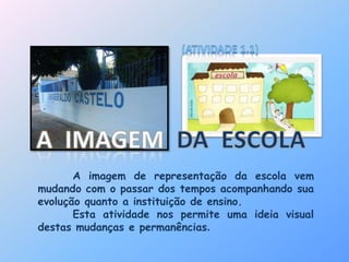 A imagem de representação da escola vem 
mudando com o passar dos tempos acompanhando sua 
evolução quanto a instituição de ensino. 
Esta atividade nos permite uma ideia visual 
destas mudanças e permanências. 
 