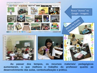 Busca “alunos” no 
Google - imagens 
Ao passar dos tempos, os recursos materiais/ pedagógicos 
aumentaram, o que melhora o trabalho do professor quanto ao 
desenvolvimento das aulas, contextualização e prática. 
 